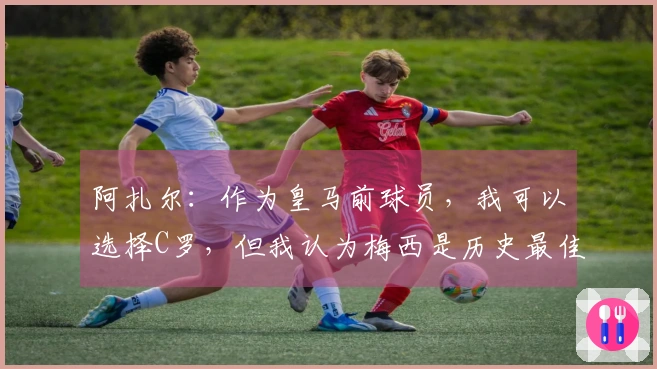阿扎尔：作为皇马前球员，我可以选择C罗，但我认为梅西是历史最佳！
