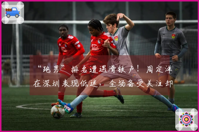 “跑男”排名遭遇滑铁卢！周定洋在深圳表现低迷，全场备受关注却显得隐形