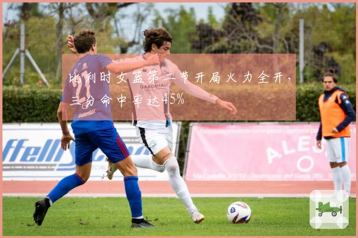 比利时女篮第二节开局火力全开，三分命中率达45%