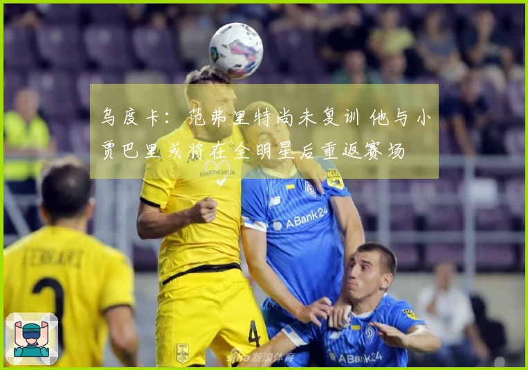 乌度卡：范弗里特尚未复训 他与小贾巴里或将在全明星后重返赛场