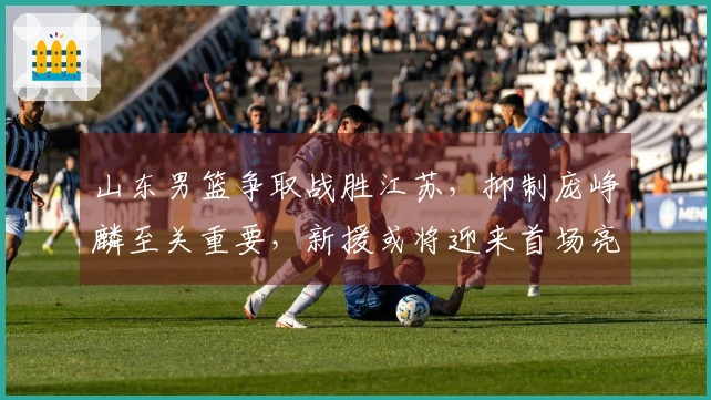 山东男篮争取战胜江苏，抑制庞峥麟至关重要，新援或将迎来首场亮相