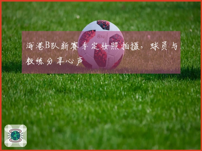 海港B队新赛季定妆照拍摄，球员与教练分享心声