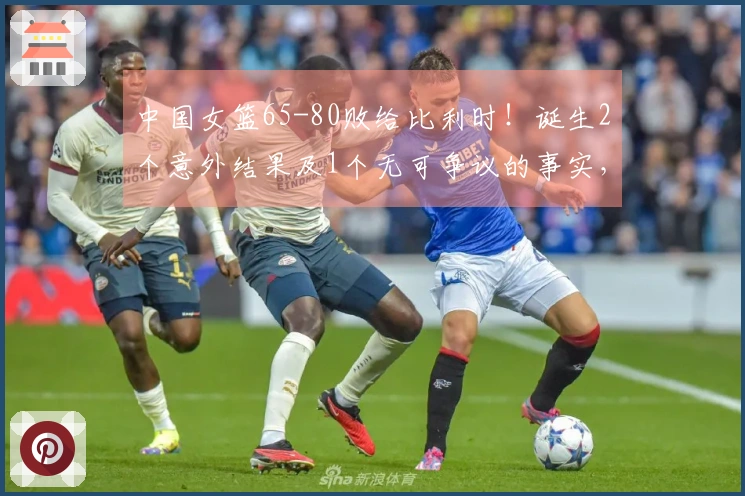 中国女篮65-80败给比利时！诞生2个意外结果及1个无可争议的事实，止步小组赛头名之争