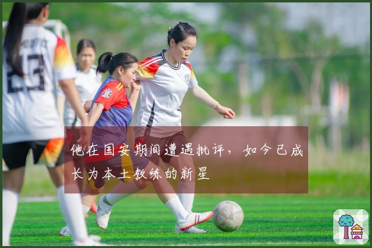 他在国安期间遭遇批评，如今已成长为本土教练的新星