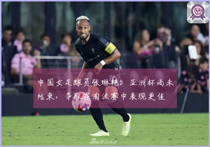 中国女足球员张琳艳：亚洲杯尚未结束，争取在淘汰赛中表现更佳