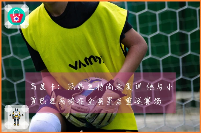 乌度卡：范弗里特尚未复训 他与小贾巴里或将在全明星后重返赛场