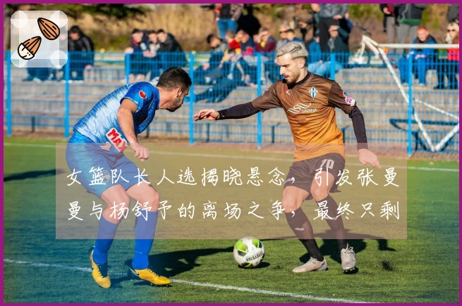 女篮队长人选揭晓悬念，引发张曼曼与杨舒予的离场之争，最终只剩两位竞争者。