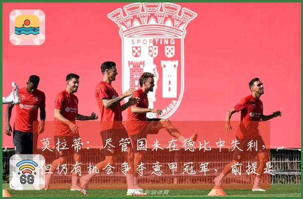 莫拉蒂：尽管国米在德比中失利，但仍有机会争夺意甲冠军，前提是要加快步伐