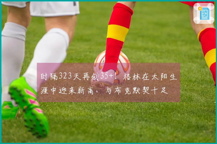 时隔323天再创35+！格林在太阳生涯中迎来新高，与布克默契十足