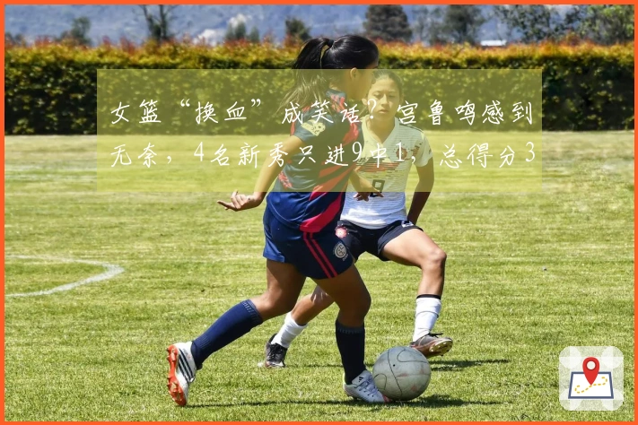 女篮“换血”成笑话？宫鲁鸣感到无奈，4名新秀只进9中1，总得分3分！