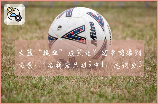 女篮“换血”成笑话？宫鲁鸣感到无奈，4名新秀只进9中1，总得分3分！