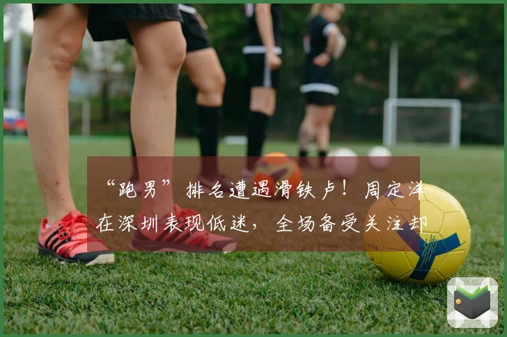 “跑男”排名遭遇滑铁卢！周定洋在深圳表现低迷，全场备受关注却显得隐形
