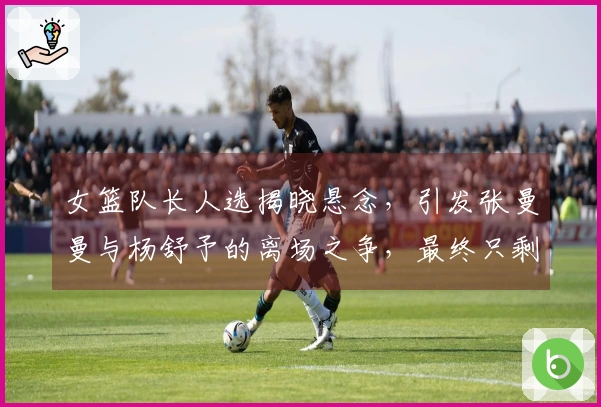 女篮队长人选揭晓悬念，引发张曼曼与杨舒予的离场之争，最终只剩两位竞争者。