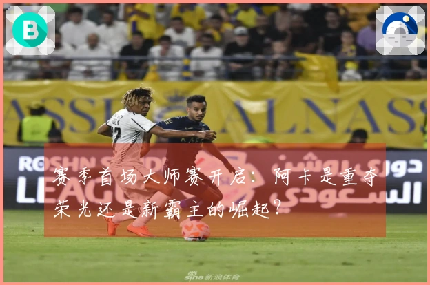 赛季首场大师赛开启：阿卡是重夺荣光还是新霸主的崛起？