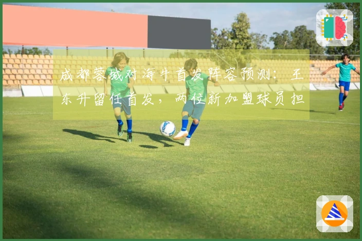 成都蓉城对海牛首发阵容预测：王东升留任首发，两位新加盟球员担任替补
