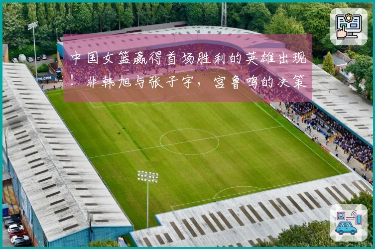 中国女篮赢得首场胜利的英雄出现！非韩旭与张子宇，宫鲁鸣的决策精准。