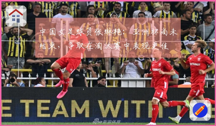 中国女足球员张琳艳：亚洲杯尚未结束，争取在淘汰赛中表现更佳